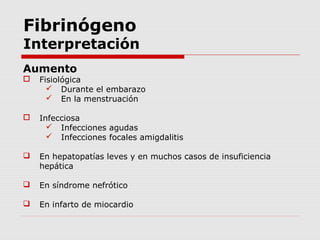 Fibrinógeno
Interpretación
Aumento
 Fisiológica
 Durante el embarazo
 En la menstruación
 Infecciosa
 Infecciones agudas
 Infecciones focales amigdalitis
 En hepatopatías leves y en muchos casos de insuficiencia
hepática
 En síndrome nefrótico
 En infarto de miocardio
 