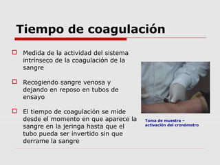 Tiempo de coagulación
 Medida de la actividad del sistema
intrínseco de la coagulación de la
sangre
 Recogiendo sangre venosa y
dejando en reposo en tubos de
ensayo
 El tiempo de coagulación se mide
desde el momento en que aparece la
sangre en la jeringa hasta que el
tubo pueda ser invertido sin que
derrame la sangre
Toma de muestra –
activación del cronómetro
 