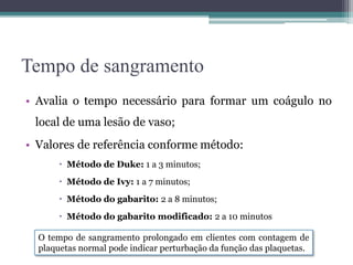 Tempo de sangramento
• Avalia o tempo necessário para formar um coágulo no
local de uma lesão de vaso;
• Valores de referência conforme método:
 Método de Duke: 1 a 3 minutos;
 Método de Ivy: 1 a 7 minutos;
 Método do gabarito: 2 a 8 minutos;
 Método do gabarito modificado: 2 a 10 minutos
O tempo de sangramento prolongado em clientes com contagem de
plaquetas normal pode indicar perturbação da função das plaquetas.
 