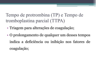 Tempo de protrombina (TP) e Tempo de
tromboplastina parcial (TTPA)
• Triagem para alterações de coagulação;
• O prolongamento de qualquer um desses tempos
indica a deficiência ou inibição nos fatores de
coagulação;
 
