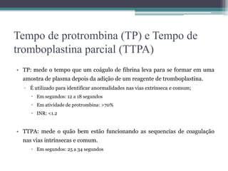 Tempo de protrombina (TP) e Tempo de
tromboplastina parcial (TTPA)
• TP: mede o tempo que um coágulo de fibrina leva para se formar em uma
amostra de plasma depois da adição de um reagente de tromboplastina.
▫ É utilizado para identificar anormalidades nas vias extrínseca e comum;
 Em segundos: 12 a 18 segundos
 Em atividade de protrombina: >70%
 INR: <1.2
• TTPA: mede o quão bem estão funcionando as sequencias de coagulação
nas vias intrínsecas e comum.
 Em segundos: 25 a 34 segundos
 