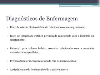 Diagnósticos de Enfermagem
• Risco de volume hídrico deficiente relacionado com o sangramento;
• Risco de integridade cutânea prejudicada relacionado com a isquemia ou
sangramento;
• Potencial para volume hídrico excessivo relacionado com a reposição
excessiva de sangue/fator;
• Perfusão tissular ineficaz relacionada com os microtrombos;
• Ansiedade e medo do desconhecido e possível morte.
 