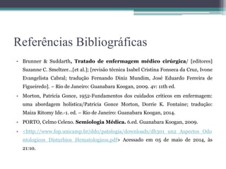 Referências Bibliográficas
• Brunner & Suddarth, Tratado de enfermagem médico cirúrgica/ [editores]
Suzanne C. Smeltzer...[et al.]; [revisão técnica Isabel Cristina Fonseca da Cruz, Ivone
Evangelista Cabral; tradução Fernando Diniz Mundim, José Eduardo Ferreira de
Figueiredo]. – Rio de Janeiro: Guanabara Koogan, 2009. 4v: 11th ed.
• Morton, Patricia Gonce, 1952-Fundamentos dos cuidados críticos em enfermagem:
uma abordagem holística/Patricia Gonce Morton, Dorrie K. Fontaine; tradução:
Maiza Ritomy Ide.-1. ed. – Rio de Janeiro: Guanabara Koogan, 2014.
• PORTO, Celmo Celeno. Semiologia Médica. 6.ed. Guanabara Koogan, 2009.
• <http://www.fop.unicamp.br/ddo/patologia/downloads/db301_un2_Aspectos_Odo
ntologicos_Disturbios_Hematologicos.pdf> Acessado em 05 de maio de 2014, às
21:10.
 