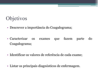 Objetivos
• Descrever a importância do Coagulograma;
• Caracterizar os exames que fazem parte do
Coagulograma;
• Identificar os valores de referência de cada exame;
• Listar os principais diagnósticos de enfermagem.
 