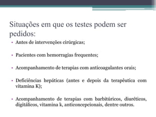 Situações em que os testes podem ser
pedidos:
• Antes de intervenções cirúrgicas;
• Pacientes com hemorragias frequentes;
• Acompanhamento de terapias com anticoagulantes orais;
• Deficiências hepáticas (antes e depois da terapêutica com
vitamina K);
• Acompanhamento de terapias com barbitúricos, diuréticos,
digitálicos, vitamina k, anticoncepcionais, dentre outros.
 