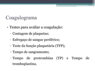 Coagulograma
• Testes para avaliar a coagulação:
▫ Contagem de plaquetas;
▫ Esfregaço de sangue periférico;
▫ Teste da função plaquetária (TFP);
▫ Tempo de sangramento;
▫ Tempo de protrombina (TP) e Tempo de
tromboplastina.
 