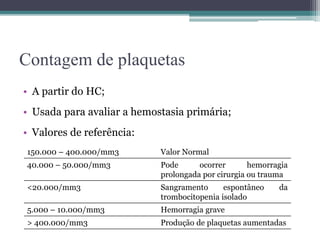 Contagem de plaquetas
• A partir do HC;
• Usada para avaliar a hemostasia primária;
• Valores de referência:
150.000 – 400.000/mm3 Valor Normal
40.000 – 50.000/mm3 Pode ocorrer hemorragia
prolongada por cirurgia ou trauma
<20.000/mm3 Sangramento espontâneo da
trombocitopenia isolado
5.000 – 10.000/mm3 Hemorragia grave
> 400.000/mm3 Produção de plaquetas aumentadas
 