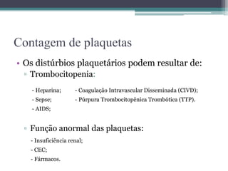 Contagem de plaquetas
• Os distúrbios plaquetários podem resultar de:
▫ Trombocitopenia:
▫ Função anormal das plaquetas:
- Heparina; - Coagulação Intravascular Disseminada (CIVD);
- Sepse; - Púrpura Trombocitopênica Trombótica (TTP).
- AIDS;
- Insuficiência renal;
- CEC;
- Fármacos.
 