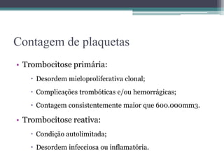 Contagem de plaquetas
• Trombocitose primária:
 Desordem mieloproliferativa clonal;
 Complicações trombóticas e/ou hemorrágicas;
 Contagem consistentemente maior que 600.000mm3.
• Trombocitose reativa:
 Condição autolimitada;
 Desordem infecciosa ou inflamatória.
 