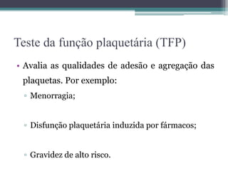 Teste da função plaquetária (TFP)
• Avalia as qualidades de adesão e agregação das
plaquetas. Por exemplo:
▫ Menorragia;
▫ Disfunção plaquetária induzida por fármacos;
▫ Gravidez de alto risco.
 