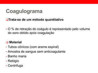 Coagulograma
Trata-se de um método quantitativo
• O % de retração do coágulo é representado pelo volume
do soro obtido após coagulação
 Material
• Tubos cônicos (com arame espiral)
• Amostra de sangue sem anticoagulante
• Banho maria
• Relógio
• Centrifuga
 
