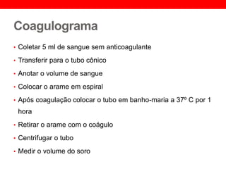 Coagulograma
• Coletar 5 ml de sangue sem anticoagulante
• Transferir para o tubo cônico
• Anotar o volume de sangue
• Colocar o arame em espiral
• Após coagulação colocar o tubo em banho-maria a 37º C por 1
hora
• Retirar o arame com o coágulo
• Centrifugar o tubo
• Medir o volume do soro
 