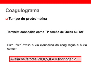 Coagulograma
 Tempo de protrombina
• Também conhecida como TP, tempo de Quick ou TAP
• Este teste avalia a via extrinseca da coagulação e a via
comum
Avalia os fatores VII,X,V,II e o fibrinogênio
 