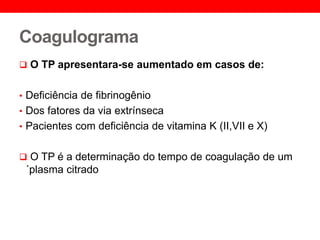 Coagulograma
 O TP apresentara-se aumentado em casos de:
• Deficiência de fibrinogênio
• Dos fatores da via extrínseca
• Pacientes com deficiência de vitamina K (II,VII e X)
 O TP é a determinação do tempo de coagulação de um
´plasma citrado
 