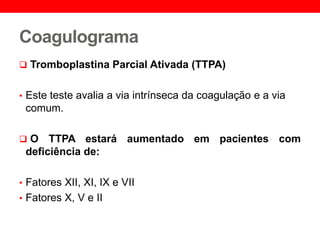 Coagulograma
 Tromboplastina Parcial Ativada (TTPA)
• Este teste avalia a via intrínseca da coagulação e a via
comum.
 O TTPA estará aumentado em pacientes com
deficiência de:
• Fatores XII, XI, IX e VII
• Fatores X, V e II
 