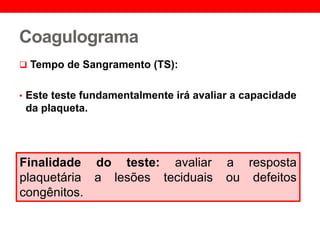 Coagulograma
 Tempo de Sangramento (TS):
• Este teste fundamentalmente irá avaliar a capacidade
da plaqueta.
Finalidade do teste: avaliar a resposta
plaquetária a lesões teciduais ou defeitos
congênitos.
 