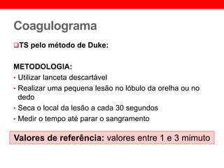 Coagulograma
TS pelo método de Duke:
METODOLOGIA:
• Utilizar lanceta descartável
• Realizar uma pequena lesão no lóbulo da orelha ou no
dedo
• Seca o local da lesão a cada 30 segundos
• Medir o tempo até parar o sangramento
Valores de referência: valores entre 1 e 3 mimuto
 