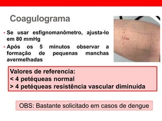 Coagulograma
• Se usar esfignomanômetro, ajusta-lo
em 80 mmHg
• Após os 5 minutos observar a
formação de pequenas manchas
avermelhadas
Valores de referencia:
< 4 petéqueas normal
> 4 petéqueas resistência vascular diminuída
OBS: Bastante solicitado em casos de dengue
 
