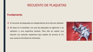 RECUENTO DE PLAQUETAS
Fundamento
 El recuento de plaquetas es independiente de la técnica utilizada
 Se basa en la facilidad, con que las plaquetas se aglutinan o se
adhieren a una superficie extraña. Para ello se realiza una
dilución con solución hipotónica tipo oxalato de amonio al 1%
que causa la hemólisis de eritrocitos.
 