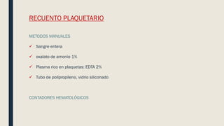 RECUENTO PLAQUETARIO
METODOS MANUALES
 Sangre entera
 oxalato de amonio 1%
 Plasma rico en plaquetas: EDTA 2%
 Tubo de polipropileno, vidrio siliconado
CONTADORES HEMATOLÓGICOS
 