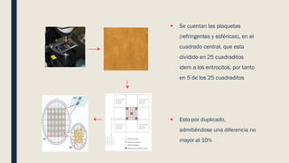  Se cuentan las plaquetas
(refringentes y esféricas), en el
cuadrado central, que esta
dividido en 25 cuadraditos
idem a los eritrocitos, por tanto
en 5 de los 25 cuadraditos
 Esto por duplicado,
admitiéndose una diferencia no
mayor al 10%
 