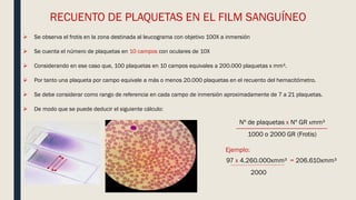 RECUENTO DE PLAQUETAS EN EL FILM SANGUÍNEO
 Se observa el frotis en la zona destinada al leucograma con objetivo 100X a inmersión
 Se cuenta el número de plaquetas en 10 campos con oculares de 10X
 Considerando en ese caso que, 100 plaquetas en 10 campos equivales a 200.000 plaquetas x mm³.
 Por tanto una plaqueta por campo equivale a más o menos 20.000 plaquetas en el recuento del hemacitómetro.
 Se debe considerar como rango de referencia en cada campo de inmersión aproximadamente de 7 a 21 plaquetas.
 De modo que se puede deducir el siguiente cálculo:
Nº de plaquetas x Nº GR xmm³
1000 o 2000 GR (Frotis)
Ejemplo:
97 x 4.260.000xmm³ = 206.610xmm³
2000
 