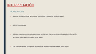 INTERPRETACIÓN
TROMBOCITOSIS
o Anemia (drepanocítica, ferropenia, hemolítica y posterior a hemorragia)
o Artritis reumatoide
o Asfixias, carcinoma, cirrosis, ejercicios, embarazo, fracturas, infección aguda, inflamación,
leucemia, pancreatitis crónica, post parto.
o Los medicamentos incluyen la adrenalina, anticonceptivos orales, entre otros.
 