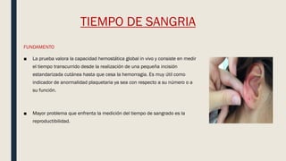 TIEMPO DE SANGRIA
FUNDAMENTO
■ La prueba valora la capacidad hemostática global in vivo y consiste en medir
el tiempo transcurrido desde la realización de una pequeña incisión
estandarizada cutánea hasta que cesa la hemorragia. Es muy útil como
indicador de anormalidad plaquetaria ya sea con respecto a su número o a
su función.
■ Mayor problema que enfrenta la medición del tiempo de sangrado es la
reproductibilidad.
 