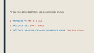 Por esta razón se han desarrollado tres generaciones de pruebas:
1. METODO DE IVY: (VR = 2 – 7 min.)
2. MÉTODO DE DUKE: (VR= 1 – 5 min.)
3. MÉTODO DE LA PANTILLA O TIEMPO DE SANGRADO DE MIELKE: (VR = 2.5 – 10 min.)
 