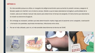 MÉTODO 3:
 Es más sensible porque se utiliza un manguito de esfigmomanómetro para aumentar la presión venosa y asegurar el
llenado capilar sin interferir con el retorno venoso. Debido a que la base estandariza la longitud y profundidad de la
incisión, este es el método manual más exacto para determinar el tiempo de sangrado. El instrumento que estandariza
la incisión se denomina Surgicutt.
■ Sin embargo es necesario, señalar que esta determinación implica riego para el paciente como: sangrado, cicatrización
o formación de queloides, equimosis hematomas, infecciones entre otros.
■ Por ser el más utilizado, pero no, el más sensible describiremos la técnica de DUKE
 
