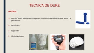 TECNICA DE DUKE
MATERIAL:
 Lanceta estéril descartable que genere una incisión estandarizada de 3 mm. De
profundidad
 Cronómetro
 Papel filtro
 Alcohol y algodón
 
