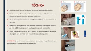 TÉCNICA
 Limpiar el sitio de punción con alcohol, permitiendo que seque por completo.
 Realizar una pequeña punción con lanceta en la yema de un dedo de la mano o en
el lóbulo del pabellón auricular, y activar el cronometro.
 Absorber la sangre de la herida con papel filtro cada 30 seg., sin ejercer presión en
la herida
 Una vez que la sangre deja de fluir, detener el cronometro, si el sangrado continua
por más de 20 min., suspender la prueba y aplicar presión sobre el sitio
 Aplicar finalmente una curación seca y estéril al paciente, después que se detenga
el sangrado, para garantizar la no infección de la zona de la punción.
ADVERTENCIA: La presión excesiva sobre el sitio de sangrado con el papel filtro, altera el
tapón plaquetario y prolonga el tiempo de sangrado.
 