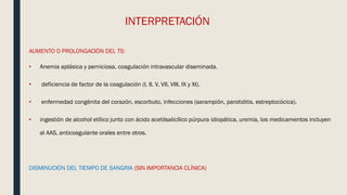 INTERPRETACIÓN
AUMENTO O PROLONGACIÓN DEL TS:
• Anemia aplásica y perniciosa, coagulación intravascular diseminada.
• deficiencia de factor de la coagulación (I, II, V, VII, VIII, IX y XI).
• enfermedad congénita del corazón, escorbuto, infecciones (sarampión, parotiditis, estreptocócica).
• ingestión de alcohol etílico junto con ácido acetilsalicílico púrpura idiopática, uremia, los medicamentos incluyen
al AAS, anticoagulante orales entre otros.
DISMINUCIÓN DEL TIEMPO DE SANGRIA (SIN IMPORTANCIA CLÍNICA)
 