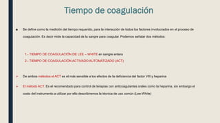 Tiempo de coagulación
■ Se define como la medición del tiempo requerido, para la interacción de todos los factores involucrados en el proceso de
coagulación. Es decir mide la capacidad de la sangre para coagular. Podemos señalar dos métodos:
1.- TIEMPO DE COAGULACIÓN DE LEE – WHITE en sangre entera
2.- TIEMPO DE COAGULACIÓN ACTIVADO AUTOMATIZADO (ACT)
 De ambos métodos el ACT es el más sensible a los efectos de la deficiencia del factor VIII y heparina
 El método ACT. Es el recomendado para control de terapias con anticoagulantes orales como la heparina, sin embargo el
costo del instrumento a utilizar por ello describiremos la técnica de uso común (Lee-White)
 