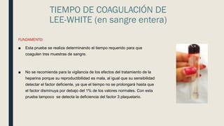 TIEMPO DE COAGULACIÓN DE
LEE-WHITE (en sangre entera)
FUNDAMENTO:
■ Esta prueba se realiza determinando el tiempo requerido para que
coagulen tres muestras de sangre.
■ No se recomienda para la vigilancia de los efectos del tratamiento de la
heparina porque su reproductibilidad es mala, al igual que su sensibilidad
detectar el factor deficiente, ya que el tiempo no se prolongará hasta que
el factor disminuya por debajo del 1% de los valores normales. Con esta
prueba tampoco se detecta la deficiencia del factor 3 plaquetario.
 