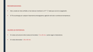 RECOMENDACIONES:
 Esta prueba es más confiable, si los tubos se mantienen a 37 º C hasta que ocurra la coagulación.
 El TC se prolonga por cualquier tratamiento anticoagulante, agitación del tubo o cambios de temperatura.
VALORES DE REFERENCIA
 En tubos comunes de vidrio (tubos de hemolisis) = 5 a 15 min. (varían según el laboratorio)
 En tubos siliconados = 24 a 45 min.
 