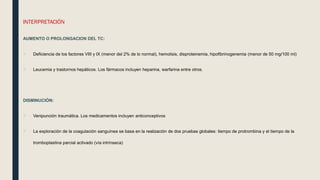 INTERPRETACIÓN
AUMENTO O PROLONGACION DEL TC:
 Deficiencia de los factores VIII y IX (menor del 2% de lo normal), hemolisis, disproteinemia, hipofibrinogenemia (menor de 50 mg/100 ml)
 Leucemia y trastornos hepáticos. Los fármacos incluyen heparina, warfarina entre otros.
DISMINUCIÓN:
 Venipunción traumática. Los medicamentos incluyen anticonceptivos
 La exploración de la coagulación sanguínea se basa en la realización de dos pruebas globales: tiempo de protrombina y el tiempo de la
tromboplastina parcial activado (vía intrínseca)
 