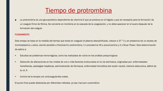 Tiempo de protrombina
■ La protrombina es una glucoproteína dependiente de vitamina K que se produce en el hígado y que es necesaria para la formación de
un coagulo firme de fibrina. Se convierte en trombina en la cascada de la coagulación, y no debe aparecer en el suero después de la
formación del coágulo
FUNDAMENTO
Este ensayo se basa en la medida del tiempo que tarda en coagular el plasma descalcificado, colocar a 37 º C y en presencia de un exceso de
tromboplastina y calcio, siendo sensible a Factores II o protrombina, V o procelerina VII o proconvertina y X o Stuar Power. Esta determinación
de aplica a:
 Estudios de problemas hemorrágicos, como los realizados de rutina en los análisis prequirúrgicos
 Detección de alteraciones en los niveles de uno o más factores involucrados en la vía extrínseca, originadas por: enfermedades
hereditarias, patologías hepáticas, administración de fármacos, enfermedad hemolítica del recién nacido, ictericia obstructiva, déficit de
la vit. K
 Control de la terapia con anticoagulantes orales.
El punto final puede detectarse por diferentes métodos, ya sea manual o automático
 