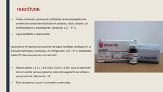 reactivos
 Viales contenido preparación liofilizada de tromboplastina de
cerebro de conejo deshidratado en acetona, calcio tampón, un
antimicrobiano y estabilizante. Conservar a 2 – 8º C.
 agua destilada o desionizada
reconstituir el reactivo con volumen de agua destilada señalada en la
etiqueta del frasco y conservar, en refrigerador a 2 – 8º C, estabilidad
hasta 20 días después de reconstituido
 Citrato sódico 0.11 o 0.13 mol/L (3.2% o 3.8%) para la obtención
de la muestra venosa, (plasma) este anticoagulante se utilizara
respetando la relación de 1:9
 Pool de plasma control o controles comerciales.
 