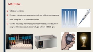 MATERIAL
 Tubos de hemolisis
 Pipetas y micropipetas capaces de medir los volúmenes requeridos
 Baño de agua a 37º C y fuente luminosa
 Gancho metálico y cronómetro plasma citratado a partir de 2ml de
sangre, obtenido después de centrifugar 10 min. A 1800 rpm.
 