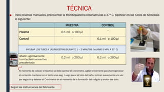 TÉCNICA
■ Para pruebas manuales, precalentar la tromboplastina reconstituida a 37º C. pipetear en los tubos de hemolisis
lo siguiente:
MUESTRA CONTROL
Plasma 0.1 ml o 100 µl
-
Control - 0.1 ml o 100 µl
INCUBAR LOS TUBOS Y LAS MUESTRAS DURANTE 1 – 2 MINUTOS (MAXIMO 5 MIN. A 37º C)
Añadir vigorosamente
tromboplastina reactivo
precalentado
0.2 ml o 200 µl 0.2 ml o 200 µl
Seguir las instrucciones del fabricante
Al momento de colocar el reactivo se debe apretar el cronometro, agitar brevemente para homogeneizar
el contenido mantener en el baño unos seg. Luego sacar el tubo del baño, inclinar suavemente una vez
por segundo y detener el Cronómetro en el momento de la formación del coágulo y anotar ese dato.
 