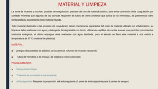 MATERIAL Y LIMPIEZA
La toma de muestra y muchas pruebas de coagulación, precisan del uso de material plástico, para evitar activación de la coagulación por
contacto mientras que algunas de las técnicas requieren de tubos de vidrio (material que activa la vía intrínseca), de preferencia vidrio
borosilicatado, descartando todo material rayado.
Todo material destinado a las pruebas de coagulación deben mantenerse separados del resto de material utilizado en el laboratorio, su
limpieza debe realizarse con agua y detergente biodegradable no iónico, utilizando cepillitos de cerdas suaves que permitan movimientos
rotatorios enérgicos, el ultimo enjuague debe realizarse con agua destilada, para el secado se lleva este material a una estufa a
temperatura de 37°C (material de plástico)
MATERIAL:
■ jeringas descartables de plástico, de acuerdo al volumen de muestra requerido.
■ Tubos de hemolisis o de ensayo, de plástico o vidrio siliconado.
PROCEDIMIENTO:
■ Venopunción limpia:
■ Trasvase de la muestra a los recipiente:
■ Anticoagulante: Respetar la proporción del anticoagulante (1 parte de anticoagulante para 9 partes de sangre)
 