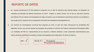 REPORTE DE DATOS
■ Se expresa actualmente el TP del paciente en segundos con el valor de referencia pero además debido a la dispersión de
resultados provenientes de distintos laboratorios la O.M.S. Preparo un patrón primario con el que se obtuvieron patrones
secundarios el fin de valorar la tromboplastina de origen comercial y que los laboratorios bioquímicos expresen sus resultados e
una escala común, logrando así la normalización del control de la terapéutica anticoagulante oral.
■ Los reactivos de tromboplastina comercial tiene asignado por tanto, el valor del índice internacional de sensibilidad (ISI)
especifico de lote, que permite reportar los resultados de pacientes en términos de Cociente internacional Normalizado (INR).
Los resultados del INR son independientes de los reactivos y métodos utilizados y están preparados específicamente para
valorar pacientes estabilizados sometidos a terapia anticoagulante oral a largo plazo. El cálculo se basa en:
INR = R
ISI
Donde: R = TP paciente
TP normal o del laboratorio
 