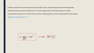 El INR se puede calcular a partir de tablas de conversión o bien utilizando cálculos matemáticos siguientes:
Para ello primero se calcula el coeficiente R, TP normal, luego el valor de INR puede leerse en la tabla
de conversión buscando en la columna el valor del ISI correspondiente y la hilera correspondiente R del paciente.
Ejemplo con ISI del reactivo = 2.1
R = 18.5 = 1.55
11.9
2.1
INR = 2.5
 