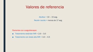 Valores de referencia
Adultos = 10 – 15 seg.
Recién nacido = menos de 17 seg.
Pacientes con coaguloterapia:
■ Tratamiento estándar INR = 2.0 – 3.0
■ Tratamiento con dosis alta INR = 3.0 – 4.5
 