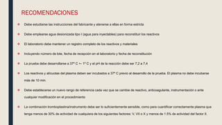RECOMENDACIONES
 Debe estudiarse las instrucciones del fabricante y atenerse a ellas en forma estricta
 Debe emplearse agua desionizada tipo I (agua para inyectables) para reconstituir los reactivos
 El laboratorio debe mantener un registro completo de los reactivos y materiales
 Incluyendo número de lote, fecha de recepción en el laboratorio y fecha de reconstitución
 La prueba debe desarrollarse a 37º C +- 1º C y el pH de la reacción debe ser 7,2 a 7,4
 Los reactivos y alícuotas del plasma deben ser incubados a 37º C previo al desarrollo de la prueba. El plasma no debe incubarse
más de 10 min.
 Debe establecerse un nuevo rango de referencia cada vez que se cambie de reactivo, anticoagulante, instrumentación o ante
cualquier modificación en el procedimiento
 La combinación tromboplastina/instrumento debe ser lo suficientemente sensible, como para cuantificar correctamente plasma que
tenga menos de 30% de actividad de cualquiera de los siguientes factores: V, VII o X y menos de 1.5% de actividad del factor II.
 