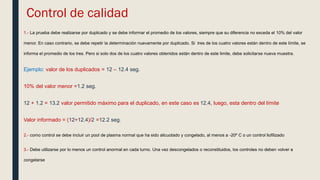 Control de calidad
1.- La prueba debe realizarse por duplicado y se debe informar el promedio de los valores, siempre que su diferencia no exceda el 10% del valor
menor. En caso contrario, se debe repetir la determinación nuevamente por duplicado. Si tres de los cuatro valores están dentro de este límite, se
informa el promedio de los tres. Pero si solo dos de los cuatro valores obtenidos están dentro de este limite, debe solicitarse nueva muestra.
Ejemplo: valor de los duplicados = 12 – 12.4 seg.
10% del valor menor =1.2 seg.
12 + 1.2 = 13.2 valor permitido máximo para el duplicado, en este caso es 12.4, luego, esta dentro del límite
Valor informado = (12+12.4)/2 =12.2 seg.
2.- como control se debe incluir un pool de plasma normal que ha sido alicuotado y congelado, al menos a -20º C o un control liofilizado
3.- Debe utilizarse por lo menos un control anormal en cada turno. Una vez descongelados o reconstituidos, los controles no deben volver a
congelarse
 