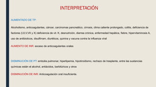 INTERPRETACIÓN
AUMENTADO DE TP:
Alcoholismo, anticoagulantes, cáncer, carcinomas pancreático, cirrosis, clima caliente prolongado, colitis, deficiencia de
factores (I,II,V,VII y X) deficiencia de vit. K, desnutrición, diarrea crónica, enfermedad hepática, fiebre, hipervitaminosis A,
uso de antibioticos, disulfirram, diuréticos, quinina y vacuna contra la influenza viral
AUMENTO DE INR: exceso de anticoagulantes orales
DISMINUCIÓN DE PT: embolia pulmonar, hiperlipemia, hipotiroidismo, rechazo de trasplante, entre las sustancias
químicas están el alcohol, antiácidos, barbitúricos y otros
DISMINUCIÓN DE INR: Anticoagulación oral insuficiente.
 