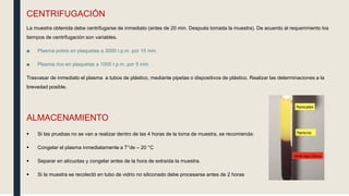 CENTRIFUGACIÓN
La muestra obtenida debe centrifugarse de inmediato (antes de 20 min. Después tomada la muestra). De acuerdo al requerimiento los
tiempos de centrifugación son variables.
■ Plasma pobre en plaquetas a 3000 r.p.m. por 15 min.
■ Plasma rico en plaquetas a 1000 r.p.m. por 5 min.
Trasvasar de inmediato el plasma a tubos de plástico, mediante pipetas o dispositivos de plástico. Realizar las determinaciones a la
brevedad posible.
ALMACENAMIENTO
 Si las pruebas no se van a realizar dentro de las 4 horas de la toma de muestra, se recomienda:
 Congelar el plasma inmediatamente a T°de – 20 °C
 Separar en alícuotas y congelar antes de la hora de extraída la muestra.
 Si la muestra se recolectó en tubo de vidrio no siliconado debe procesarse antes de 2 horas
 