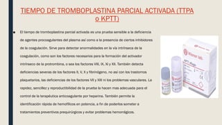 TIEMPO DE TROMBOPLASTINA PARCIAL ACTIVADA (TTPA
o KPTT)
■ El tiempo de tromboplastina parcial activada es una prueba sensible a la deficiencia
de agentes procoagulantes del plasma así como a la presencia de ciertos inhibidores
de la coagulación. Sirve para detectar anormalidades en la vía intrínseca de la
coagulación, como son los factores necesarios para la formación del activador
intrínseco de la protrombina, o sea los factores VIII, IX, XI y XII. También detecta
deficiencias severas de los factores II, V, X y fibrinógeno, no así con los trastornos
plaquetarios, las deficiencias de los factores VII y XIII ni los problemas vasculares. La
rapidez, sencillez y reproductibilidad de la prueba la hacen mas adecuada para el
control de la terapéutica anticoagulante por heparina. También permite la
identificación rápida de hemofílicos en potencia, a fin de poderlos someter a
tratamientos preventivos prequirúrgicos y evitar problemas hemorrágicos.
 